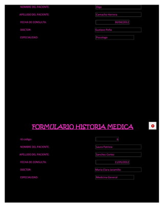 NOMBRE DEL PACIENTE:         Olga

APELLIDO DEL PACIENTE:       Camacho Herrera

FECHA DE CONSULTA:                            30/04/2012

DOCTOR:                      Gustavo Peña

ESPECIALIDAD:                Psicologo




             FORMULARIO HISTORIA MEDICA                    CE



Id codigo:                                     6

NOMBRE DEL PACIENTE:         Laura Patricia

APELLIDO DEL PACIENTE:       Sanchez Cortez

FECHA DE CONSULTA:                            11/05/2012

DOCTOR:                      María Clara Jaramillo

ESPECIALIDAD:                Medicina General
 