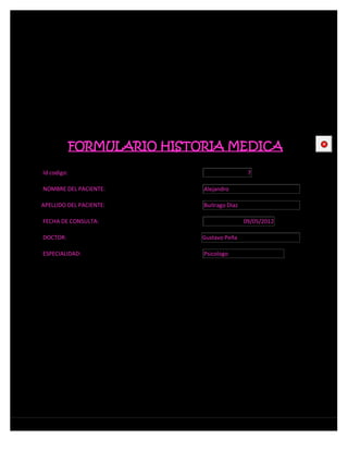 FORMULARIO HISTORIA MEDICA                   CE



Id codigo:                                    7

NOMBRE DEL PACIENTE:         Alejandro

APELLIDO DEL PACIENTE:       Buitrago Diaz

FECHA DE CONSULTA:                           09/05/2012

DOCTOR:                      Gustavo Peña

ESPECIALIDAD:                Psicologo
 