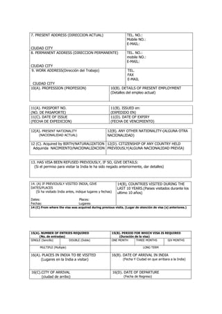 7. PRESENT ADDRESS (DIRECCION ACTUAL)                                 TEL. NO.:
                                                                      Mobile NO.:
                                                                      E-MAIL:
CIUDAD CITY
8. PERMANENT ADDRESS (DIRECCION PERMANENTE)                           TEL. NO.:
                                                                      mobile NO.:
                                                                      E-MAIL:
CIUDAD CITY
9. WORK ADDRESS(Dirección del Trabajo)                                TEL.
                                                                      FAX
                                                                      E-MAIL
 CIUDAD CITY
10(A). PROFESSION (PROFESION)                            10(B). DETAILS OF PRESENT EMPLOYMENT
                                                         (Detalles del empleo actual)



11(A). PASSPORT NO.                                      11(B). ISSUED en:
(NO. DE PASAPORTE)                                       (EXPEDIDO EN)
11(C). DATE OF ISSUE                                     11(D). DATE OF EXPIRY
(FECHA DE EXPEDICION)                                    (FECHA DE VENCIMIENTO)

12(A). PRESENT NATIONALITY                            12(B). ANY OTHER NATIONALITY-(ALGUNA OTRA
     (NACIONALIDAD ACTUAL)                            NACIONALIDAD)

12 (C). Acquired by BIRTH/NATURALIZATION 12(D). CITIZENSHIP OF ANY COUNTRY HELD
 Adquirida NACIMIENTO/NACIONALIZACION PREVIOUSLY(ALGUNA NACIONALIDAD PREVIA)


13. HAS VISA BEEN REFUSED PREVIOUSLY, IF SO, GIVE DETAILS:
  (Si el permiso para visitar la India le ha sido negado anteriormente, dar detalles)



14. (A) IF PREVIOUSLY VISITED INDIA, GIVE                       14(B), COUNTRIES VISITED DURING THE
DATES/PLACES                                                    LAST 10 YEARS.(Paises visitados durante los
    (Si ha visitado India antes, indique lugares y fechas)      ultimo 10 años)
Dates:                            Places:
Fechas:                           Lugares:
14 (C) From where the visa was acquired during previous visits. (Lugar de otención de visa (s) anteriores.)




15(A). NUMBER OF ENTRIES REQUIRED                            15(B). PERIOD FOR WHICH VISA IS REQUIRED
     (No. de entradas)                                            (Duración de la visa)
SINGLE (Sencillo)      DOUBLE (Doble)                        ONE MONTH       THREE MONTHS     SIX MONTHS

      MULTIPLE (Multiple)                                                       LONG TERM

16(A). PLACES IN INDIA TO BE VISITED                         16(B). DATE OF ARRIVAL IN INDIA
      (Lugares en la India a visitar)                              (Fecha Y Ciudad en que arribara a la India)



16(C).CITY OF ARRIVAL                                        16(D). DATE OF DEPARTURE
      (ciudad de arribo)                                            (Fecha de Regreso)
 