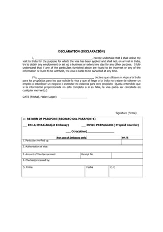 DECLARATION (DECLARACIÓN)

          I, _______________________________________, hereby undertake that I shall utilise my
visit to India for the purpose for which the visa has been applied and shall not, on arrival in India,
try to obtain any employment or set up a business or extend my stay for any other purpose. I fully
understand that if any of the particulars furnished above are found to be incorrect or any of the
information is found to be withheld, the visa is liable to be cancelled at any time.

         (Yo, ______________________________________, declara que utilizare mi viaje a la India
para los propósitos para los que solicite la visa y que al llegar a la India no tratare de obtener un
empleo o establecer un negocio o extender mi estancia para otro propósito Queda entendido que
si la información proporcionada no está completa o si es falsa, la visa podrá ser cancelada en
cualquier momento.)

DATE (Fecha), Place (Lugar):          __________________




                                                                                  Signature (Firma)

17. RETURN OF PASSPORT(REGRESO DEL PASAPORTE)

___ EN LA EMBAJADA(at Embassy)                        ___ ENVIO PREPAGADO ( Prepaid Courrier)

                                         ___ Otro(other)________________

                                  (For use of Embassy only)                            DATE
1. Particulars verified by:

2. Authorisation of visa:


3. Amount of Visa fee received:                       Receipt No.

4. Checked/processed by:

5. Firma                                                  Fecha            C. C
 