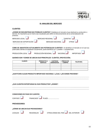 |

                                                                    III- ANALISIS DEL MERCADO


CLIENTES

¿DONDE SE ENCUENTRAN SUS POSIBLES CLIENTES?: Establezca el mercado al que destinará su producción o
servicio. Es importante que el mismo sea visualizado para definir el direccionamiento de la comercialización del
producto.

MERCADO LOCAL                                                  MERCADO REGIONAL                                                 TURISTAS

 MERCADO DE EXPORTACIÓN                                                             MERCADO NACIONAL                                         OTROS
 .................................

COMO SE ABASTECEN ACTUALMENTE SUS POTENCIALES CLIENTES?: Si identifican el mercado en el cual sus
potenciales clientes se abastecen actualmente, podrá identificar su/ s posible/ s competencia/s.

PRODUCCIÓN LOCAL                                      PRODUCCIÓN REGIONAL                                         NACIONAL                           IMPORTADO

QUIENES SON Y DONDE SE UBICAN SUS PRINCIPALES CLIENTES. (PROYECCIÓN)

                       CLIENTE                                    PRODUCTO O                    CANTIDAD                   PRECIO DE
                                                                                                                                                             TELÉFONO.
                                                                   SERVICIO                    DEMANDADA                    COMPRA




¿SUSTITUIRA ALGUN PRODUCTO IMPORTADO/ NACIONAL? ¿CUAL? ¿DE DONDE PROVIENE?
................................................................................................................................................................................................
...............................................................................................................................................................................................


¿SUS CLIENTES EXPORTARAN SU /SUS PRODUCTOS? ¿DONDE?
................................................................................................................................................................................................
................................................................................................................................................................................................


CONDICIONES DE PAGO DE CLIENTES

CONTADO                                   FINANCIADO                        PLAZO:...........................


PROVEEDORES


¿DÓNDE SE UBICAN SUS PROVEEDORES?

LOCALES                                   REGIONALES                                  OTRAS ZONAS DEL PAÍS                                   DEL EXTERIOR




                                                                                                                                                                                              10
 