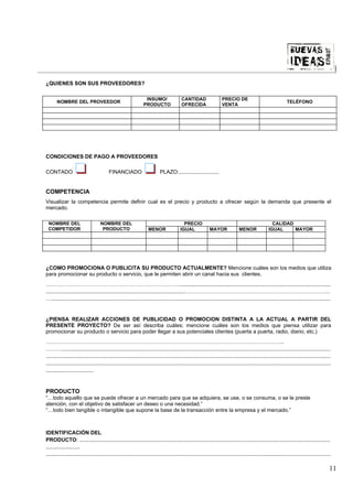 |

¿QUIENES SON SUS PROVEEDORES?

                                                                  INSUMO/                  CANTIDAD                   PRECIO DE
       NOMBRE DEL PROVEEDOR                                                                                                                                       TELÉFONO
                                                                 PRODUCTO                  OFRECIDA                   VENTA




CONDICIONES DE PAGO A PROVEEDORES

CONTADO                                   FINANCIADO                        PLAZO:...........................


COMPETENCIA
Visualizar la competencia permite definir cual es el precio y producto a ofrecer según la demanda que presente el
mercado.

 NOMBRE DEL                         NOMBRE DEL                                              PRECIO                                                      CALIDAD
 COMPETIDOR                          PRODUCTO                       MENOR                 IGUAL               MAYOR               MENOR               IGUAL     MAYOR




¿COMO PROMOCIONA O PUBLICITA SU PRODUCTO ACTUALMENTE? Mencione cuáles son los medios que utiliza
para promocionar su producto o servicio, que le permiten abrir un canal hacia sus clientes.
…………………………………………………………………......................................................................................................
.............................................................................................……………………………………………………………………….
…............................................................................................................................................................................................


¿PIENSA REALIZAR ACCIONES DE PUBLICIDAD O PROMOCION DISTINTA A LA ACTUAL A PARTIR DEL
PRESENTE PROYECTO? De ser así describa cuáles; mencione cuáles son los medios que piensa utilizar para
promocionar su producto o servicio para poder llegar a sus potenciales clientes (puerta a puerta, radio, diario, etc.)
……………………………………………………………………………………………………………………..
……….....................................................................................................................................................................................
................................................................................................................................................................................................
................................................................................................................................................................................................
................................


PRODUCTO
“…todo aquello que se puede ofrecer a un mercado para que se adquiera, se use, o se consuma, o se le preste
atención, con el objetivo de satisfacer un deseo o una necesidad.”
“…todo bien tangible o intangible que supone la base de la transacción entre la empresa y el mercado.”



IDENTIFICACIÓN DEL
PRODUCTO: .........................................................................................................................................................................
.......................
................................................................................................................................................................................................

                                                                                                                                                                                              11
 