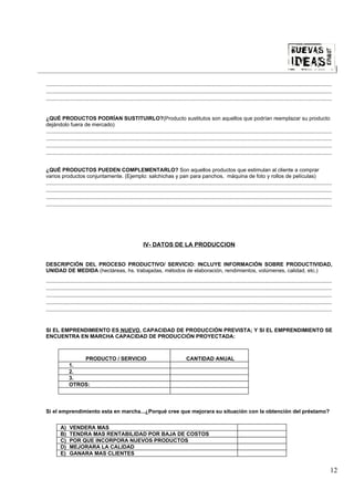 |

................................................................................................................................................................................................
................................................................................................................................................................................................
................................................................................................................................................................................................


¿QUÉ PRODUCTOS PODRÍAN SUSTITUIRLO?(Producto sustitutos son aquellos que podrían reemplazar su producto
dejándolo fuera de mercado)
................................................................................................................................................................................................
................................................................................................................................................................................................
................................................................................................................................................................................................
................................................................................................................................................................................................


¿QUÉ PRODUCTOS PUEDEN COMPLEMENTARLO? Son aquellos productos que estimulan al cliente a comprar
varios productos conjuntamente. (Ejemplo: salchichas y pan para panchos, máquina de foto y rollos de películas)
................................................................................................................................................................................................
................................................................................................................................................................................................
................................................................................................................................................................................................
................................................................................................................................................................................................




                                                                 IV- DATOS DE LA PRODUCCION


DESCRIPCIÓN DEL PROCESO PRODUCTIVO/ SERVICIO: INCLUYE INFORMACIÓN SOBRE PRODUCTIVIDAD,
UNIDAD DE MEDIDA (hectáreas, hs. trabajadas, métodos de elaboración, rendimientos, volúmenes, calidad, etc.)
................................................................................................................................................................................................
................................................................................................................................................................................................
................................................................................................................................................................................................
................................................................................................................................................................................................
................................................................................................................................................................................................


SI EL EMPRENDIMIENTO ES NUEVO, CAPACIDAD DE PRODUCCIÓN PREVISTA; Y SI EL EMPRENDIMIENTO SE
ENCUENTRA EN MARCHA CAPACIDAD DE PRODUCCIÓN PROYECTADA:



                   PRODUCTO / SERVICIO                                                        CANTIDAD ANUAL
               1.
               2.
               3.
               OTROS:




Si el emprendimiento esta en marcha...¿Porqué cree que mejorara su situación con la obtención del préstamo?


         A)    VENDERA MAS
         B)    TENDRA MAS RENTABILIDAD POR BAJA DE COSTOS
         C)    POR QUE INCORPORA NUEVOS PRODUCTOS
         D)    MEJORARA LA CALIDAD
         E)    GANARA MAS CLIENTES


                                                                                                                                                                                              12
 