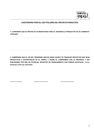 |

                 CUESTIONARIO PARA EL/ LOS TITULARES DEL PROYECTO PRODUCTIVO




1- ¿CONSIDERA QUE SU PROYECTO ES BENEFICIOSO PARA EL DESARROLLO PRODUCTIVO DE SU COMARCA?
¿POR QUE?




2- COMPRENDO QUE EL FIN DEL PROGRAMA NUEVAS IDEAS CHUBUT ES FINANCIAR PROYECTOS QUE SEAN
PRODUCTIVOS Y SUSTENTABLES EN EL TIEMPO, Y ASUMO EL COMPROMISO CON LA PROVINCIA Y SUS
POBLADORES POR SER UN POTENCIAL RECEPTOR DE FINANCIAMIENTO CON FONDOS ESTATALES.    Firma,
aclaración y D.N.I por cada titular.




______________                         ________________   _______________




                                                                                        4
 