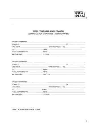 |




                                              DATOS PERSONALES DE LOS TITULARES
                                    (COMPLETAR POR CADA UNO DE LOS SOLICITANTES)




APELLIDO Y NOMBRES:………...………………………….....................................................................................................
DOMICILIO:..........................................................................................................................CP:…........………………………
LOCALIDAD:....................................................................... .. DOCUMENTO (Tipo y Nº)....……………………………..........
TEL.:……………......................................................E-MAIL: …….................................................................................
FECHA DE NACIMIENTO:………………................. EDAD: ..................................................................................................
NACIONALIDAD:…………...................................... CUIT/CUIL: ...........................................................................................




APELLIDO Y NOMBRES:………...………………………….....................................................................................................
DOMICILIO:..........................................................................................................................CP:…........………………………
LOCALIDAD:....................................................................... .. DOCUMENTO (Tipo y Nº)....……………………………..........
TEL.:…………….......................................................E-MAIL:………….................................................................................
FECHA DE NACIMIENTO:………………................. EDAD: ..................................................................................................
NACIONALIDAD:…………....................................... CUIT/CUIL: ..........................................................................................




APELLIDO Y NOMBRES:………...………………………….....................................................................................................
DOMICILIO:..........................................................................................................................CP:…........………………………
LOCALIDAD:....................................................................... .. DOCUMENTO (Tipo y Nº)....……………………………..........
TEL.:…………….....................................................E-MAIL:………….................................................................................
FECHA DE NACIMIENTO:………………................. EDAD:...................................................................................................
NACIONALIDAD:………….......................................CUIT/CUIL: ……....................................................................................




FIRMA Y ACALARACIÓN DE CADA TITULAR:




                                                                                                                                                                 5
 