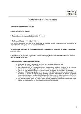 |

                              CARACTERISTICAS DE LA LINEA DE CREDITO




1- Monto máximo a otorgar: $ 20.000


2- Tasa de interés: 12% anual


3- Plazo máximo de devolución del crédito: 60 meses


4- Período de Gracia: 6 meses (gracia plena)
Este período se otorga para que se le pueda dar al crédito el destino comprometido y darle tiempo al
emprendimiento para que pueda ser puesto en marcha.


5- Garantía: La modalidad de garantía es fijada por cada localidad. Por lo que se deberá tratar con el
promotor local.


6- Bonificación de tasa: por pago de las cuotas en tiempo y forma se realizará bonificación sobre la
tasa de interés en un 50%.

7. Documentación indispensable a presentar:

        a. Fotocopia de recibo o facturas de servicios para constatar el domicilio real
        b. Fotocopia de hojas 1, 2, 3, del DNI
        c. Facturas pro-forma y/ o presupuestos (los presupuestos deberán contener en el caso de
           proveedor comercial los siguientes datos: razón social, cuit, teléfonos, localidad)
        d. Certificados o comprobantes en los casos de haber participado en cursos y/ o capacitación.
        e. Fotocopia del titulo de propiedad en el caso de ser el titular del lugar donde se desarrollará la
           actividad. En el caso de ser alquilado presentar fotocopia del contrato de alquiler. Cualquier
           otra modalidad deberá ser bien justificada en las observaciones del promotor en el informe,
           independiente de lo expresado en el formulario de presentación de proyecto.
        F. Un croquis sobre el plano del lugar a mano alzada. Diferenciar con líneas punteadas la parte
           que se amplia o modifica en el caso de financiarse infraestructura.




                                                                                                               6
 