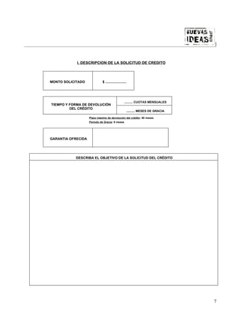 |



            I. DESCRIPCION DE LA SOLICITUD DE CREDITO



MONTO SOLICITADO             $ ......................




                                                  .......... CUOTAS MENSUALES
TIEMPO Y FORMA DE DEVOLUCIÓN
         DEL CRÈDITO
                                                    .......... MESES DE GRACIA

                    Plazo máximo de devolución del crédito: 60 meses
                    Período de Gracia: 6 meses




GARANTIA OFRECIDA




           DESCRIBA EL OBJETIVO DE LA SOLICITUD DEL CRÉDITO




                                                                                 7
 