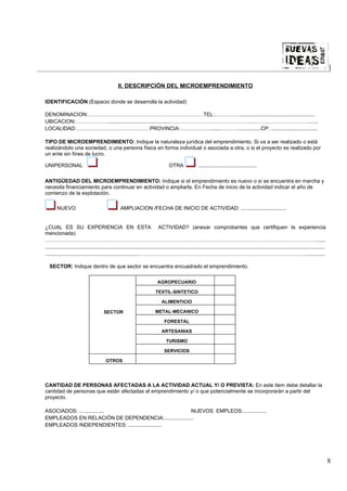 |

                                                 II. DESCRIPCIÓN DEL MICROEMPRENDIMIENTO

IDENTIFICACIÓN (Espacio donde se desarrolla la actividad)

DENOMINACION:…………………………………………………………TEL:……………...................................................
UBICACION:………………...........................................………………………………………..……………………………......
LOCALIDAD:……………………………………PROVINCIA:……………….......………................CP: ................................

TIPO DE MICROEMPRENDIMIENTO: Indique la naturaleza jurídica del emprendimiento. Si va a ser realizado o está
realizándolo una sociedad, o una persona física en forma individual o asociada a otra, o si el proyecto es realizado por
un ente sin fines de lucro.

UNIPERSONAL                                                                         OTRA                ........................................

ANTIGÜEDAD DEL MICROEMPRENDIMIENTO: Indique si el emprendimiento es nuevo o si se encuentra en marcha y
necesita financiamiento para continuar en actividad o ampliarla. En Fecha de inicio de la actividad indicar el año de
comienzo de la explotación.

        NUEVO                                      AMPLIACION /FECHA DE INICIO DE ACTIVIDAD: ...............................


¿CUAL ES SU EXPERIENCIA EN ESTA ACTIVIDAD? (anexar comprobantes que certifiquen la experiencia
mencionada)
………………………………………………………………………………………………………………………………………….....
................................................................................................................................................................................................
................................................................…………………………………………………………………………………….............

  SECTOR: Indique dentro de que sector se encuentra encuadrado el emprendimiento.

                                                                            AGROPECUARIO

                                                                           TEXTIL-SINTETICO

                                                                               ALIMENTICIO

                                        SECTOR                             METAL-MECANICO

                                                                                 FORESTAL

                                                                               ARTESANIAS

                                                                                  TURISMO

                                                                                 SERVICIOS

                                         OTROS




CANTIDAD DE PERSONAS AFECTADAS A LA ACTIVIDAD ACTUAL Y/ O PREVISTA: En este item debe detallar la
cantidad de personas que están afectadas al emprendimiento y/ o que potencialmente se incorporarán a partir del
proyecto.

ASOCIADOS: .................                           NUEVOS EMPLEOS:................
EMPLEADOS EN RELACIÓN DE DEPENDENCIA:....................
EMPLEADOS INDEPENDIENTES: .......................




                                                                                                                                                                                                   8
 
