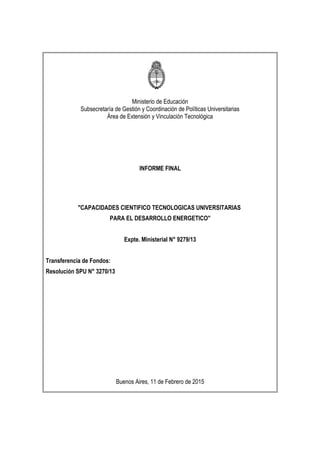 Ministerio de Educación
Subsecretaría de Gestión y Coordinación de Políticas Universitarias
Área de Extensión y Vinculación Tecnológica
INFORME FINAL
"CAPACIDADES CIENTIFICO TECNOLOGICAS UNIVERSITARIAS
PARA EL DESARROLLO ENERGETICO"
Expte. Ministerial N° 9279/13
Transferencia de Fondos:
Resolución SPU N° 3270/13
Buenos Aires, 11 de Febrero de 2015
 