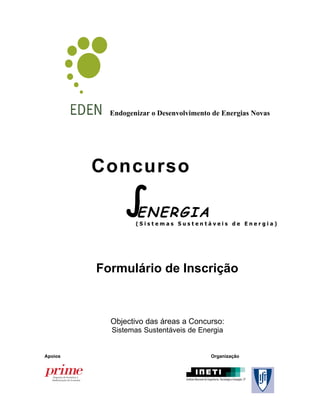 Endogenizar o Desenvolvimento de Energias Novas




         Concurso

               ∫N E R G I A
                E
                  (Sistemas Sustentáveis de Energia)




         Formulário de Inscrição



           Objectivo das áreas a Concurso:
           Sistemas Sustentáveis de Energia


Apoios                                  Organização
 