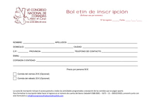Boletín de inscripción
(Rellenar uno por asistente)
Nº de registro _______ Fecha: _____ /____ /_____
La cuota de inscripción incluye el acceso gratuito a todas las actividades programadas a excepción de las comidas que se pagan aparte.
Para formalizar la inscripción debe hacer el ingreso en el número de cuenta del Banco Sabadell ES88-0081 – 5675 – 15 – 0001019303 y enviarlo junto con
este formulario a info@vicongresocofradiasmedina2016.com
NOMBRE: ____________________________ APELLIDOS: ______________________________________________________________
DOMICILIO: ___________________________________________ CIUDAD: _________________________________________________
C.P.: _________ PROVINCIA: _____________________________ TELEFONO DE CONTACTO ________________________________
EMAIL: ________________________________________________________________________________________________________
COFRADÍA O ENTIDAD: __________________________________________________________________________________________
_______________________________________________________________________________________________________________
Precio por persona 50 €
Comida del viernes 25 € (Opcional)
Comida del sábado 25 € (Opcional)
 