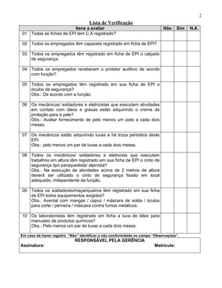 2
                                     Lista de Verificação
                         Itens a avaliar                                     Não     Sim   N.A
01 Todas as fichas de EPI tem C.A registrado?

02 Todos os empregados têm capacete registrado em ficha de EPI?

03 Todos os empregados têm registrado em ficha de EPI o calçado
   de segurança.

04 Todos os empregados receberam o protetor auditivo de acordo
   com função?

05 Todos os empregados têm registrado em sua ficha de EPI o
   óculos de segurança?
   Obs.: De acordo com a função.

06 Os mecânicos/ soldadores e eletricistas que executam atividades
   em contato com óleos e graxas estão adquirindo o creme de
   proteção para a pele?
   Obs.: Avaliar fornecimento de pelo menos um pote a cada dois
   meses.

07 Os mecânicos estão adquirindo luvas e há troca periódica deste
   EPI.
   Obs.: pelo menos um par de luvas a cada dois meses.

08 Todos os mecânicos/ soldadores e eletricista que executam
   trabalhos em altura têm registrado em sua ficha de EPI o cinto de
   segurança tipo paraquedista/ alpinista?
   Obs.: Na execução de atividades acima de 2 metros de altura
   deverá ser utilizado o cinto de segurança fixado em local
   adequado, independente da função.

09 Todos os soldadores/maçariqueiros têm registrado em sua ficha
   de EPI todos equipamentos exigidos?
   Obs.: Avental com mangas / capuz / máscara de solda / óculos
   para corte / perneira / máscara contra fumos metálicos.

10 Os laboratoristas têm registrado em ficha a luva de látex para
   manuseio de produtos químicos?
   Obs.: Pelo menos um par de luvas a cada dois meses.

Em caso de haver registro “Não” identificar a não conformidade no campo “Observações”.
                             RESPONSÁVEL PELA GERÊNCIA
Assinatura:                                                             Matrícula:
 