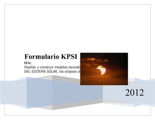 Formulario KPSI
OA:
Diseñar y construir modelos tecnológicos para explicar EVENTOS
DEL SISTEMA SOLAR, los eclipses de luna y de sol.




                                                                 2012
 