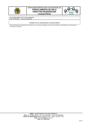 Informações Básicas para Licenciamento de
PARCELAMENTO DE SOLO
PARA FINS RESIDENCIAIS
Licença Prévia
DEMA – DEPARTAMENTO DE MEIO AMBIENTE
End.: Av. Amadeu Dalbem, 757- N.S. Aparecida – Arroio dos Ratos/RS
Horário de atendimento: Manhã: 08:00 às 12:00 – Tarde: 13:00 às 17:00
email: dema.ratos@yahoo.com.br
Fone: (51) 3656-4094
11/11
Av. Amadeu Dalbem, 757- N.Sra. Aparecida
CEP. 96.740-000 – Arroio dos Ratos/RS
email:
(Rodapé com as identificações do empreendedor)
Tipo de Documento Licenciatório (Licença Prévia, ou Licença de instalação, ou Licença de Operação, ou Declaração, ou Autorização ou
Certificado de Cadastro).
 