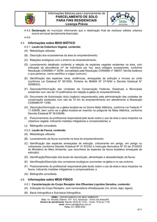 Informações Básicas para Licenciamento de
PARCELAMENTO DE SOLO
PARA FINS RESIDENCIAIS
Licença Prévia
DEMA – DEPARTAMENTO DE MEIO AMBIENTE
End.: Av. Amadeu Dalbem, 757- N.S. Aparecida – Arroio dos Ratos/RS
Horário de atendimento: Manhã: 08:00 às 12:00 – Tarde: 13:00 às 17:00
email: dema.ratos@yahoo.com.br
Fone: (51) 3656-4094
4/11
4.4.5. Declaração do município informando que a destinação final de resíduos sólidos urbanos
ocorre em local devidamente licenciado.
4.4.6.
4.5. Informações sobre MEIO BIÓTICO
4.5.1. Laudo da Cobertura Vegetal, contendo:
(A) Metodologia utilizada;
(B) Descrição dos ecossistemas da área do empreendimento;
(C) Relações ecológicas com o entorno do empreendimento;
(D) Levantamento detalhado contendo a relação de espécies vegetais existentes na área, com
indicação da abundância (nº de indivíduos por ha), seus estágios sucessionais, conforme
Resolução CONAMA nº 33/94, convalidado pela Resolução CONAMA nº 388/07, família botânica
a que pertence, nome científico e vulgar (comum);
(E) Identificação das espécies raras, endêmicas, ameaçadas de extinção e imunes ao corte
(conforme Lei Estadual Nº 9519/92, Portaria do IBAMA Nº 37-N/92 e Decreto Estadual N°
42099/03);
(F) Descrição/Informação das Unidades de Conservação Federais, Estaduais e Municipais
existentes num raio de 10 quilômetros em relação à gleba do empreendimento;
(G) Documento de Autorização do(s) órgão(s) responsável(s) pela administração das unidades de
conservação existentes num raio de 10 km do empreendimento em atendimento à Resolução
CONAMA Nº 13/90;
(H) Descrição/Informação se a gleba localiza-se no bioma Mata Atlântica, conforme Lei Federal nº
11.428/06, bem como se a gleba localiza-se inserida na poligonal da Mata Atlântica, conforme
Decreto Estadual Nº 36.636/96;
(I) Posicionamento do profissional responsável pelo laudo sobre o uso da área e seus impactos na
cobertura vegetal, indicando medidas mitigadoras e compensatórias; e
(J) Bibliografia consultada.
4.5.2. Laudo da Fauna, contendo:
(A) Metodologia utilizada;
(B) Levantamento da fauna ocorrente na área do empreendimento;
(C) Identificação das espécies ameaçadas de extinção, criticamente em perigo, em perigo ou
vulneráveis (conforme Decreto Estadual Nº 41.672/02 e Instrução Normativa Nº 03 de 27/05/03
do Ministério do Meio Ambiente, que reconhece as espécies da fauna brasileira ameaçada de
extinção);
(D) Identificação/Descrição dos locais de reprodução, alimentação e dessedentação da fauna;
(E) Identificação/Descrição dos corredores ecológicos ocorrentes na gleba e no seu entorno.
(F) Posicionamento do profissional responsável pelo laudo sobre o uso da área e seus impactos na
fauna, indicando medidas mitigadoras e compensatórias; e
(G) Bibliografia consultada.
4.6. Informações sobre MEIO FÍSICO
4.6.1. Caracterização do Corpo Receptor dos Efluentes Líquidos Gerados, contendo:
(A) Indicação do Corpo Receptor, com nomenclatura oficial/popular (rio, arroio, lago, lagoa);
(B) Bacia hidrográfica e Sub-bacia hidrográfica;
 