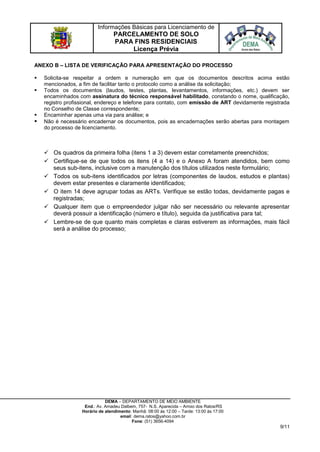 Informações Básicas para Licenciamento de
PARCELAMENTO DE SOLO
PARA FINS RESIDENCIAIS
Licença Prévia
DEMA – DEPARTAMENTO DE MEIO AMBIENTE
End.: Av. Amadeu Dalbem, 757- N.S. Aparecida – Arroio dos Ratos/RS
Horário de atendimento: Manhã: 08:00 às 12:00 – Tarde: 13:00 às 17:00
email: dema.ratos@yahoo.com.br
Fone: (51) 3656-4094
9/11
ANEXO B – LISTA DE VERIFICAÇÃO PARA APRESENTAÇÃO DO PROCESSO
 Solicita-se respeitar a ordem e numeração em que os documentos descritos acima estão
mencionados, a fim de facilitar tanto o protocolo como a análise da solicitação;
 Todos os documentos (laudos, testes, plantas, levantamentos, informações, etc.) devem ser
encaminhados com assinatura do técnico responsável habilitado, constando o nome, qualificação,
registro profissional, endereço e telefone para contato, com emissão de ART devidamente registrada
no Conselho de Classe correspondente;
 Encaminhar apenas uma via para análise; e
 Não é necessário encadernar os documentos, pois as encadernações serão abertas para montagem
do processo de licenciamento.
 Os quadros da primeira folha (itens 1 a 3) devem estar corretamente preenchidos;
 Certifique-se de que todos os itens (4 a 14) e o Anexo A foram atendidos, bem como
seus sub-itens, inclusive com a manutenção dos títulos utilizados neste formulário;
 Todos os sub-itens identificados por letras (componentes de laudos, estudos e plantas)
devem estar presentes e claramente identificados;
 O item 14 deve agrupar todas as ARTs. Verifique se estão todas, devidamente pagas e
registradas;
 Qualquer item que o empreendedor julgar não ser necessário ou relevante apresentar
deverá possuir a identificação (número e título), seguida da justificativa para tal;
 Lembre-se de que quanto mais completas e claras estiverem as informações, mais fácil
será a análise do processo;
 