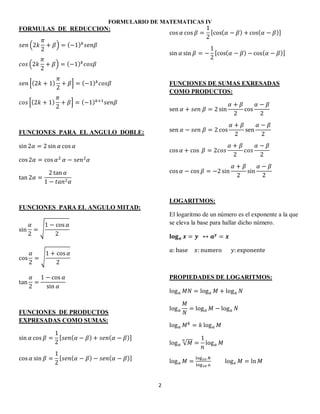 FORMULARIO DE MATEMATICAS IV
2
FORMULAS DE REDUCCION:
( ) ( )
( ) ( )
*( ) + ( )
*( ) + ( )
FUNCIONES PARA EL ANGULO DOBLE:
FUNCIONES PARA EL ANGULO MITAD:
√
√
FUNCIONES DE PRODUCTOS
EXPRESADAS COMO SUMAS:
[ ( ) ( )]
[ ( ) ( )]
[ ( ) ( )]
[ ( ) ( )]
FUNCIONES DE SUMAS EXRESADAS
COMO PRODUCTOS:
LOGARITMOS:
El logaritmo de un número es el exponente a la que
se eleva la base para hallar dicho número.
PROPIEDADES DE LOGARITMOS:
√
 