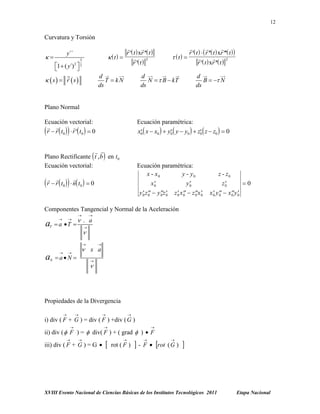 12

Curvatura y Torsión



r  t  xr  t 
t 

3
r  t 

y´´



3

1  ( y´) 2  2



d
T  kN
ds

 s  r s




r  t    r  t  xr  t  
 t 


2
r  t  xr  t 

d
N   B  kT
ds

d
B   N
ds

Plano Normal
Ecuación vectorial:
 

r  r  t0   r  t0   0



Ecuación paramétrica:
x0  x  x0   y0  y  y0   z0  z  z0   0






 
Plano Rectificante  t , b  en t 0
Ecuación vectorial:



Ecuación paramétrica:
x - x0
y - y0
x0
y0





 

r  r  t 0   n t 0   0

y0 z0  y0 z0
 
 

z0 x0  z0 x0
   

z - z0
0

z0

x0 y0  x0 y0
 
 

Componentes Tangencial y Normal de la Aceleración

a

T







 a T 



 . a





a

N





 x a



aN 





Propiedades de la Divergencia








i) div ( F + G ) = div ( F ) +div ( G )






ii) div (  F ) =  div( F ) + ( grad  )  F




iii) div ( F + G ) = G 





rot ( F )

-





F  rot ( G )



XVIII Evento Nacional de Ciencias Básicas de los Institutos Tecnológicos 2011

Etapa Nacional

 