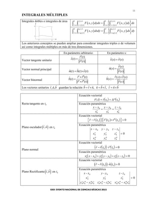 11
INTEGRALES MÚLTIPLES
Integrales dobles o integrales de área
  
   2 2
1 1
( ) ( )
, ,
b f x b f x
x a y f x x a y f x
F x y dydx F x y dy dx
   
   
  
   2 2
1 1
( ) ( )
, ,
d g y d g y
y c x g y y c x g y
F x y dxdy F x y dx dy
   
   
Los anteriores conceptos se pueden ampliar para considerar integrales triples o de volumen
así como integrales múltiples en más de tres dimensiones.
En parámetro arbitrario: En parámetro s:
Vector tangente unitario
( )ˆ( )
( )
r t
t t
r t



ˆ( ) ( )t s r s
Vector normal principal ˆ ˆˆ( ) ( ) ( )n t b t t t 
( )
ˆ( )
( )
r s
n s
r s

Vector binormal
( )ˆ( )
( )
r r t
b t
r r t
 

 
( ) ( )ˆ( )
( )
r s r s
b s
r s


Los vectores unitarios ˆˆ ˆ, ,t n b guardan la relación ˆ ˆ ˆˆ ˆ ˆˆ ˆ ˆ, ,b t n n b t t n b     
Recta tangente en t0
Ecuación vectorial
       
r r t r t   0 0
Ecuación paramétrica
x x
x
y y
y
z z
x








0
0
0
0
0
0
Plano osculador ˆ ˆ,t n en t0
Ecuación vectorial
     0 0 0 0r r t r t r t         
Ecuación paramétrica
x x y y z z
x y z
x y z
  
  
  

0 0 0
0 0 0
0 0 0
0
Plano normal
Ecuación vectorial
      
r r t r t   0 0 0
Ecuación paramétrica
             x x x y y y z z z0 0 0 0 0 0 0
Plano Rectificante ˆˆ,t b en t0
Ecuación vectorial
    0 0
ˆ 0r r t n t  
Ecuación paramétrica
x x y y z z
x y z
y z y z z x z x x y x y
- - -0 0 0
0 0 0
0 0 0 0 0 0 0 0 0 0 0 0
0  
              

 