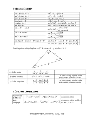 2
TRIGONOMETRÍA
sen cos2 2
1A A  sen cos2 1
2
1
2 2A A 
sec tan2 2
1A A  cos cos2 1
2
1
2 2A A 
csc cot2 2
1A A  sen sen cos2 2A A A
sen cscA A 1 cos cos sen2 2 2
A A A 
cos secA A 1  sen sen cos cos senA B A B A B  
tan cotA A 1  cos cos cos sen senA B A B A B  
 sen sen  A A
 tan A B
tanA tanB
tanAtanB
 

1
 cos cos A A sen
cosA A
2
1
2
 

  AA tantan  cos
cosA A
2
1
2
 

    sen cos sen senA B A B A B   1
2
    sen sen cos cosA B A B A B   1
2
    cos cos cos cosA B A B A B   1
2
Sea el siguiente triángulo plano ABC de lados , ,a b c y ángulos , ,A B C .
A
B
C
a
c
b
Ley de los senos
a
A
b
B
c
Csen sen sen
 
Ley de los cosenos c a b ab C2 2 2
2   cos
Los otros lados y ángulos están
relacionados en forma similar
Ley de las tangentes
 
 
a b
a b
tan A B
tan A B





1
2
1
2
Los otros lados y ángulos están
relacionados en forma similar
NÚMEROS COMPLEJOS
Teorema de
DeMoivre
   cos sen cos sen
n n
r i r n i n        : número enteron
Raíz
compleja        n
k
n
k isenrisenr nn  22coscos
1
1
 
: número entero positivon
1,,2,1,0  nk 
 
