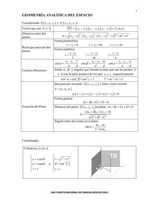 3
GEOMETRÍA ANALÍTICA DEL ESPACIO
Considerando  1 1 1 1, ,P x y z y  2 2 2 2, ,P x y z :
Vector que une 1P y 2P      1 2 2 1 2 1 2 1, , , ,PP x x y y z z l m n    
Distancia entre dos
puntos      d x x y y z z l m n        2 1
2
2 1
2
2 1
2 2 2 2
Recta que pasa por dos
puntos
Forma paramétrica
1 1 1x x lt y y mt z z nt     
Forma simétrica
1 1 1x x y y z z
t t t
l m n
  
  
Cosenos Directores
2 1 2 1 2 1
cos = cos = cos =
x x l y y m z z n
d d d d d d
  
  
  
donde   , , ángulos que forman la línea que une los puntos 1P
y 2P con la parte positiva de los ejes , ,x y z , respectivamente
2 2 2 2 2 2
cos cos cos 1 1l m n       
Ecuación del Plano
Que pasa por un punto  1 1 1 1, ,P x y z y tiene vector normal
1 2 3, ,n n n n
     1 1 2 1 3 1 0n x x n y y n z z     
Forma general
0Ax By Cz D   
Distancia del punto  0 0 0 0, ,P x y z al plano 0Ax By Cz D   
0 0 0
2 2 2
Ax By Cz D
d
A B C
  

 
Ángulo entre dos rectas en el plano
2 1
1 2
tan
1
m m
m m




Coordenadas:
Cilíndricas  , ,r z
x r
y r
z z








cos
sen

 o  
r x y
tan
z z
y
x
 









2 2
1


r
z
y
x
y
z
P
(x,y,z)
(r,z){
x
O
 