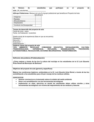 C) Número de estudiantes que participan en el proyecto de
aula:_80_estudiantes_____________________
d)Grupo Poblaciones: Marque con una X el grupo poblacional que beneficia el Proyecto de Aula:
NO APLICA
Indígenas
Raizales
Afrocolombianos
Desplazados
Condición de Discapacidad
,.,.
Tiempo de desarrollo del proyecto de aula
Fecha de inicio: enero
Fecha de finalización: noviembre
Estado actual de la experiencia (fase en que se encuentra):
Planeación
Ejecución
Evaluación
Sistematización
Palabras claves del proyecto de aula
TICS, AMBIENTE, RECICLAJE, COMUNIDAD EDUCATIVA, SOCIALIZASCIÓN, CULTURA,
TRANSVERSALIDAD, EXPERIENCIA, REFLEXIÓN, SENSIBILIZACIÓN, PREVENCIÓN,
AUTOSOSTENIBLE, RECOLECCIÓN, ACCIONES MEJORADORAS, TRANSFORMACIÓN.
Definición del problema (Problematización)
¿Cómo mejorar a través de las tics la cultura del reciclaje en los estudiantes de la I.E Luis Eduardo
Arias Reinel del Municipio de Barbosa?
Objetivos del proyecto de aula (general y específicos)
Mejorar las condiciones higiénico- ambientales en la I.E. Luis Eduardo Arias Reinel, a través de las tics
sensibilizando a los estudiantes para el buen manejo de los residuos sólidos.
ESPECIFICOS
• Generar conciencia en el alumnado sobre el cuidado del medio ambiente
• Hacer una sensibilización con las herramientas tecnológicas
• Implementar en clase, ejercicios en donde los estudiantes deban utilizar móviles y otras
herramientas tecnológicas con el tema del mejoramiento de los residuos y basuras
 