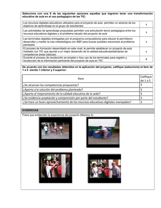 Seleccione con una X de las siguientes opciones aquellas que lograron tener una transformación
educativa de aula en el uso pedagógico de las TIC:
Los recursos digitales educativos utilizados para el proyecto de aula permiten un alcance de los
objetivos de aprendizaje en el grupo de estudiantes
x
Las actividades de aprendizaje propuestas permiten una articulación tecno pedagógica entre los
recursos educativos digitales y el problema situado del proyecto de aula
x
Las terminales digitales entregadas por el programa computadores para educar le permitieron
desarrollar y mediar la ruta metodológica con ABP para buscar posibles soluciones al problema
planteado
x
El proceso de formación desarrollado en este nivel, le permite establecer un proyecto de aula
mediado con TIC que apunte a un mejor desarrollo de la calidad educativa(estándares de
competencia áreas básicas)
x
Durante el proceso de recolección se empleó o hizo uso de los terminales para registro y
recolección de la información pertinente del proyecto de aula en TIC
X
De acuerdo con los resultados obtenidos en la aplicación del proyecto, califique (seleccione) el ítem de
1 a 5 siendo 1 inferior y 5 superior:
Ítem
Califique
de 1 a 5
¿Se alcanzan las competencias propuestas? 5
¿Aporta a la solución del problema planteado? 5
¿Aporta al mejoramiento de la calidad educativa de la sede? 5
¿Se evidencia aceptación y comprensión por parte del estudiante? 5
¿Se hace un buen aprovechamiento de los recursos educativos digitales manejados? 5
EVIDENCIAS
Fotos que evidencien la experiencia del proyecto (Máximo 4)
Foto 1
Foto 4
 