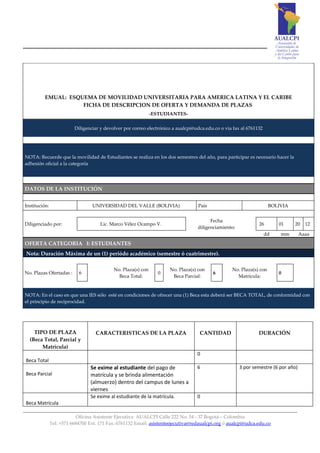 EMUAL: ESQUEMA DE MOVILIDAD UNIVERSITARIA PARA AMERICA LATINA Y EL CARIBE
                     FICHA DE DESCRIPCION DE OFERTA Y DEMANDA DE PLAZAS
                                                               -ESTUDIANTES-

                          Diligenciar y devolver por correo electrónico a aualcpi@udca.edu.co o via fax al 6761132




NOTA: Recuerde que la movilidad de Estudiantes se realiza en los dos semestres del año, para participar es necesario hacer la
adhesión oficial a la categoría




DATOS DE LA INSTITUCIÓN


Institución:                      UNIVERSIDAD DEL VALLE (BOLIVIA)                  País                               BOLIVIA


                                                                                         Fecha
Diligenciado por:                     Lic. Marco Vélez Ocampo V.                                                26        01    20    12
                                                                                   diligenciamiento:
                                                                                                                     dd   mm        Aaaa
OFERTA CATEGORIA I: ESTUDIANTES
Nota: Duración Máxima de un (1) periódo académico (semestre ó cuatrimestre).

                                            No. Plaza(s) con          No. Plaza(s) con             No. Plaza(s) con
No. Plazas Ofertadas :      6                                    0                        6                               0
                                              Beca Total:              Beca Parcial:                 Matricula:


NOTA: En el caso en que una IES sólo esté en condiciones de ofrecer una (1) Beca esta deberá ser BECA TOTAL, de conformidad con
el principio de reciprocidad.




    TIPO DE PLAZA                   CARACTERISTICAS DE LA PLAZA                     CANTIDAD                    DURACIÓN
  (Beca Total, Parcial y
       Matrícula)
                                                                                   0
Beca Total
                                 Se exime al estudiante del pago de                6                   3 por semestre (6 por año)
Beca Parcial                     matrícula y se brinda alimentación
                                 (almuerzo) dentro del campus de lunes a
                                 viernes
                                 Se exime al estudiante de la matrícula.           0
Beca Matrícula

                            Oficina Asistente Ejecutiva AUALCPI Calle 222 No. 54 - 37 Bogotá – Colombia
               Tel: +571 6684700 Ext. 171 Fax: 6761132 Email: asistenteejecutiva@redaualcpi.org ó aualcpi@udca.edu.co
 