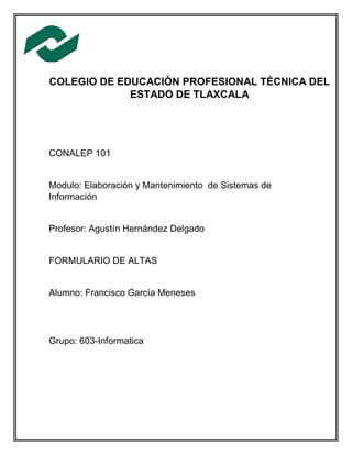 COLEGIO DE EDUCACIÓN PROFESIONAL TÉCNICA DEL
ESTADO DE TLAXCALA
CONALEP 101
Modulo: Elaboración y Mantenimiento de Sistemas de
Información
Profesor: Agustín Hernández Delgado
FORMULARIO DE ALTAS
Alumno: Francisco García Meneses
Grupo: 603-Informatica
 