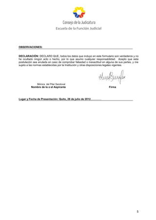 Escuela de la Función Judicial




OBSERVACIONES:


DECLARACIÓN: DECLARO QUE, todos los datos que incluyo en este formulario son verdaderos y no
he ocultado ningún acto o hecho, por lo que asumo cualquier responsabilidad. Acepto que esta
postulación sea anulada en caso de comprobar falsedad o inexactitud en alguna de sus partes, y me
sujeto a las normas establecidas por la Institución y otras disposiciones legales vigentes.




                Mónica del Pilar Sandoval
          Nombre de la o el Aspirante                                      Firma



Lugar y Fecha de Presentación: Quito, 28 de julio de 2012...............




                                                                                               5
 