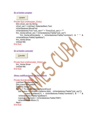 En el botón aceptar



Private Sub cmdAceptar_Click()
   Dim cCod_ven As String
   cCod_ven = ListView1.SelectedItem.Text
   rsVendedores.MoveFirst
   rsVendedores.Find "cod_ven='" + Trim(cCod_ven) + "'"
   frm_Venta.txtCod_ven = rsVendedores.Fields("cod_ven")
       frm_Venta.txtVendedor = rsVendedores.Fields("nombres") & " " &
   rsVendedores.Fields("apellidos")
   frm_Venta.Show
   Unload Me
End Sub


En el botón cancelar




Private Sub cmdCancelar_Click()
   frm_Venta.Show
   Unload Me
End Sub


Otras codificaciones del formulario

Private Sub llenalista()
   ListView1.ListItems.Clear
   Dim nuevo As ListItem
   Dim i As Integer
   For i = 1 To rsVendedores.RecordCount
      Set nuevo = ListView1.ListItems.Add(, , rsVendedores.Fields("cod_ven"))
              nuevo.SubItems(1) = rsVendedores.Fields("nombres") & " " &
      rsVendedores.Fields("apellidos")
      nuevo.SubItems(2) = rsVendedores.Fields("DNI")
      rsVendedores.Move (1)
   Next i
End Sub
 