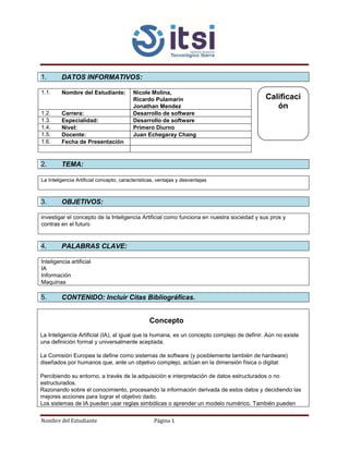 Nombre del Estudiante Página 1
1. DATOS INFORMATIVOS:
1.1. Nombre del Estudiante: Nicole Molina,
Ricardo Pulamarin
Jonathan Mendez
1.2. Carrera: Desarrollo de software
1.3. Especialidad: Desarrollo de software
1.4. Nivel: Primero Diurno
1.5. Docente: Juan Echegaray Chang
1.6. Fecha de Presentación
2. TEMA:
La Inteligencia Artificial concepto, características, ventajas y desventajas
3. OBJETIVOS:
investigar el concepto de la Inteligencia Artificial como funciona en nuestra sociedad y sus pros y
contras en el futuro
4. PALABRAS CLAVE:
Inteligencia artificial
IA
Información
Maquinas
5. CONTENIDO: Incluir Citas Bibliográficas.
Concepto
La Inteligencia Artificial (IA), al igual que la humana, es un concepto complejo de definir. Aún no existe
una definición formal y universalmente aceptada.
La Comisión Europea la define como sistemas de software (y posiblemente también de hardware)
diseñados por humanos que, ante un objetivo complejo, actúan en la dimensión física o digital:
Percibiendo su entorno, a través de la adquisición e interpretación de datos estructurados o no
estructurados.
Razonando sobre el conocimiento, procesando la información derivada de estos datos y decidiendo las
mejores acciones para lograr el objetivo dado.
Los sistemas de IA pueden usar reglas simbólicas o aprender un modelo numérico. También pueden
Calificaci
ón
 