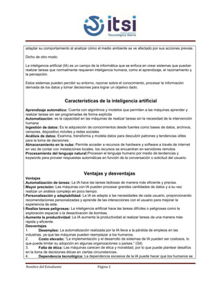 Nombre del Estudiante Página 2
adaptar su comportamiento al analizar cómo el medio ambiente se ve afectado por sus acciones previas.
Dicho de otro modo:
La inteligencia artificial (IA) es un campo de la informática que se enfoca en crear sistemas que puedan
realizar tareas que normalmente requieren inteligencia humana, como el aprendizaje, el razonamiento y
la percepción.
Estos sistemas pueden percibir su entorno, razonar sobre el conocimiento, procesar la información
derivada de los datos y tomar decisiones para lograr un objetivo dado.
Características de la inteligencia artificial
Aprendizaje automático: Cuenta con algoritmos y modelos que permiten a las máquinas aprender y
realizar tareas sin ser programadas de forma explícita
Automatización: es la capacidad en las máquinas de realizar tareas sin la necesidad de la intervención
humana
Ingestión de datos: Es la adquisición de conocimientos desde fuentes como bases de datos, archivos,
censores, dispositivo móviles y redes sociales
Análisis de datos: Examina, transforma y modela datos para descubrir patrones y tendencias útiles
para la toma de decisiones .
Almacenamiento en la nube: Permite acceder a recursos de hardware y software a través de internet
en vez de contar con instalaciones locales, los recursos se encuentran en servidores remotos
Procesamiento del lenguaje natural:Procesan el lenguaje humano por medio de tendencias y
keywords para proveer respuestas automáticas en función de la conversación o solicitud del usuario.
Ventajas y desventajas
Ventajas
1.Automatización de tareas: La IA hace las tareas tediosas de manera más eficiente y precisa.
2.Mayor precisión: Las máquinas con IA pueden procesar grandes cantidades de datos y a su vez
realizar un análisis complejo en poco tiempo.
3.Personalización y adaptabilidad: La IA se adapta a las necesidades de cada usuario, proporcionando
recomendaciones personalizadas y aprende de las interacciones con el usuario para mejorar la
experiencia de este.
4.Realiza tareas peligrosas: La inteligencia artificial hace las tareas difíciles o peligrosas como la
exploración espacial o la desactivación de bombas.
5.Aumenta la productividad: La IA aumenta la productividad al realizar tareas de una manera más
rápida y eficiente.
Desventajas
1. Desempleo: La automatización realizada por la IA lleva a la pérdida de empleos en las
industrias, ya que las máquinas pueden reemplazar a los humanos.
2. Costo elevado: “La implementación y el desarrollo de sistemas de IA pueden ser costosos, lo
que puede limitar su adopción en algunas organizaciones o países.” (Gil)
3. Falta de ética: Las máquinas carecen de ética y moralidad, por lo que puede plantear desafíos
en la toma de decisiones éticas en ciertas circunstancias.
4. Dependencia tecnológica: La dependencia excesiva de la IA puede hacer que los humanos se
 