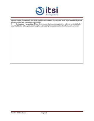 Nombre del Estudiante Página 3
vuelvan menos competentes en ciertas habilidades o tareas, lo que puede tener implicaciones negativas
si la tecnología falla o se vuelve inaccesible.
5. Privacidad y seguridad: El uso de IA puede plantear preocupaciones sobre la privacidad y la
seguridad de los datos, ya que se recopilan y analizan grandes cantidades de información personal.
 