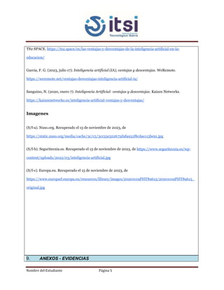 Nombre del Estudiante Página 5
TS2 SPACE. https://ts2.space/es/las-ventajas-y-desventajas-de-la-inteligencia-artificial-en-la-
educacion/
Garcia, F. G. (2023, julio 17). Inteligencia artificial (IA), ventajas y desventajas. WeRemote.
https://weremote.net/ventajas-desventajas-inteligencia-artificial-ia/
Sanguino, N. (2020, enero 7). Inteligencia Artificial: ventajas y desventajas. Kaizen Networks.
https://kaizennetworks.es/inteligencia-artificial-ventajas-y-desventajas/
Imagenes
(S/f-a). Nuso.org. Recuperado el 15 de noviembre de 2023, de
https://static.nuso.org/media/cache/3c/c5/3cc55e322675d9fa931f8cdae113be91.jpg
(S/f-b). Seguritecnia.es. Recuperado el 15 de noviembre de 2023, de https://www.seguritecnia.es/wp-
content/uploads/2022/03/inteligencia-artificial.jpg
(S/f-c). Europa.eu. Recuperado el 15 de noviembre de 2023, de
https://www.europarl.europa.eu/resources/library/images/20201019PHT89615/20201019PHT89615_
original.jpg
9. ANEXOS - EVIDENCIAS
 