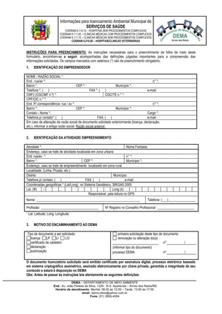 Informações para licenciamento Ambiental Municipal de
SERVIÇOS DE SAÚDE
CODRAM 8.110,10 – HOSPITAIS SEM PROCEDIMENTOS COMPLEXOS
CODRAM 8.111,00 – CLÍNICAS MÉDICAS COM PROCEDIMENTOS COMPLEXOS
CODRAM 8.111,10 – CLINICAS MÉDICAS SEM PROCEDIMENTOS COMPLEXOS
CODRAM 8.210,00 – HOSPITAIS/CLINICAS VETERINÁRIAS
DEMA – DEPARTAMENTO DE MEIO AMBIENTE
End.: Av. João Pereira da Silva, 1320- N.S. Aparecida – Arroio dos Ratos/RS
Horário de atendimento: Manhã: 08:00 às 12:00 – Tarde: 13:00 às 17:00
email: dema.ratos@yahoo.com.br
Fone: (51) 3656-4094
INSTRUÇÕES PARA PREENCHIMENTO: As instruções necessárias para o preenchimento da folha de rosto deste
formulário, encontram-se a seguir, acompanhadas das definições julgadas importantes para a compreensão das
informações solicitadas. Os campos marcados com asterisco (*) são de preenchimento obrigatório.
1. IDENTIFICAÇÃO DO EMPREENDEDOR
NOME / RAZÃO SOCIAL *:
End.: rua/av *: n° *:
Bairro *: CEP *: Município *:
Telefone *: ( ) FAX *: ( ) e-mail:
CNPJ (CGC/MF n.º) *: CGC/TE n.° *:
CPF/CIC n.° *:
End. P/ correspondência: rua / av *: n° *:
Bairro *: CEP *: Município *:
Contato - Nome *: Cargo *:
Telefone p/ contato*: ( ) FAX: ( ) e-mail:
Em caso de alteração da razão social de documento solicitado anteriormente (licença, declaração,
etc.), informar a antiga razão social. Razão social anterior:
2. IDENTIFICAÇÃO DA ATIVIDADE/ EMPREENDIMENTO
Atividade *: Nome Fantasia:
Endereço, caso se trate de atividade localizada em zona urbana
End: rua/av. *: n° *:
Bairro *: CEP *: Município *:
Endereço, caso se trate de empreendimento localizado em zona rural
Localidade: (Linha, Picada, etc.):
Distrito Município:
Telefone p/ contato: ( ) FAX: ( ) e-mail:
Coordenadas geográficas * (Lat/Long) no Sistema Geodésico, SIRGAS 2000
Lat. (Ф) - . Long (λ) - .
Responsável pela leitura no GPS
Nome: _____________________________________________________________ Telefone: (___)________________
Profissão: __________________________________ Nº Registro no Conselho Profissional: ______________________
* Lat: Latitude; Long: Longitude
3. MOTIVO DO ENCAMINHAMENTO AO DEMA
Tipo de documento a ser solicitado:
licença LP LI LO
certificado de cadastro
declaração
autorização
primeira solicitação deste tipo de documento
renovação ou alteração do(a) :
nº /
(informar tipo do documento)
processo DEMA nº /
O documento licenciatório solicitado será emitido certificado por assinatura digital, processo eletrônico baseado
em sistema criptográfico assimétrico, assinado eletronicamente por chave privada, garantida a integridade de seu
conteúdo e estará à disposição no DEMA
Obs: Antes de passar às instruções leia atentamente as seguintes definições:
 