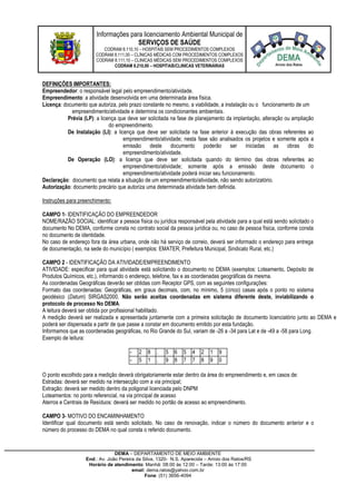 Informações para licenciamento Ambiental Municipal de
SERVIÇOS DE SAÚDE
CODRAM 8.110,10 – HOSPITAIS SEM PROCEDIMENTOS COMPLEXOS
CODRAM 8.111,00 – CLÍNICAS MÉDICAS COM PROCEDIMENTOS COMPLEXOS
CODRAM 8.111,10 – CLINICAS MÉDICAS SEM PROCEDIMENTOS COMPLEXOS
CODRAM 8.210,00 – HOSPITAIS/CLINICAS VETERINÁRIAS
DEMA – DEPARTAMENTO DE MEIO AMBIENTE
End.: Av. João Pereira da Silva, 1320- N.S. Aparecida – Arroio dos Ratos/RS
Horário de atendimento: Manhã: 08:00 às 12:00 – Tarde: 13:00 às 17:00
email: dema.ratos@yahoo.com.br
Fone: (51) 3656-4094
DEFINIÇÕES IMPORTANTES:
Empreendedor: o responsável legal pelo empreendimento/atividade.
Empreendimento: a atividade desenvolvida em uma determinada área física.
Licença: documento que autoriza, pelo prazo constante no mesmo, a viabilidade, a instalação ou o funcionamento de um
empreendimento/atividade e determina os condicionantes ambientais.
Prévia (LP): a licença que deve ser solicitada na fase de planejamento da implantação, alteração ou ampliação
do empreendimento.
De Instalação (LI): a licença que deve ser solicitada na fase anterior à execução das obras referentes ao
empreendimento/atividade; nesta fase são analisados os projetos e somente após a
emissão deste documento poderão ser iniciadas as obras do
empreendimento/atividade.
De Operação (LO): a licença que deve ser solicitada quando do término das obras referentes ao
empreendimento/atividade; somente após a emissão deste documento o
empreendimento/atividade poderá iniciar seu funcionamento.
Declaração: documento que relata a situação de um empreendimento/atividade, não sendo autorizatório.
Autorização: documento precário que autoriza uma determinada atividade bem definida.
Instruções para preenchimento:
CAMPO 1- IDENTIFICAÇÃO DO EMPREENDEDOR
NOME/RAZÃO SOCIAL: identificar a pessoa física ou jurídica responsável pela atividade para a qual está sendo solicitado o
documento No DEMA, conforme consta no contrato social da pessoa jurídica ou, no caso de pessoa física, conforme consta
no documento de identidade.
No caso de endereço fora da área urbana, onde não há serviço de correio, deverá ser informado o endereço para entrega
de documentação, na sede do município ( exemplos: EMATER, Prefeitura Municipal, Sindicato Rural, etc.)
CAMPO 2 - IDENTIFICAÇÃO DA ATIVIDADE/EMPREENDIMENTO
ATIVIDADE: especificar para qual atividade está solicitando o documento no DEMA (exemplos: Loteamento, Depósito de
Produtos Químicos, etc.), informando o endereço, telefone, fax e as coordenadas geográficas da mesma.
As coordenadas Geográficas deverão ser obtidas com Receptor GPS, com as seguintes configurações:
Formato das coordenadas: Geográficas, em graus decimais, com, no mínimo, 5 (cinco) casas após o ponto no sistema
geodésico (Datum) SIRGAS2000. Não serão aceitas coordenadas em sistema diferente deste, inviabilizando o
protocolo de processo No DEMA.
A leitura deverá ser obtida por profissional habilitado.
A medição deverá ser realizada e apresentada juntamente com a primeira solicitação de documento licenciatório junto ao DEMA e
poderá ser dispensada a partir de que passe a constar em documento emitido por esta fundação.
Informamos que as coordenadas geográficas, no Rio Grande do Sul, variam de -26 a -34 para Lat e de -49 a -58 para Long.
Exemplo de leitura:
- 2 8 . 5 6 5 4 2 1 9
- 5 1 . 9 8 7 7 8 9 0
O ponto escolhido para a medição deverá obrigatoriamente estar dentro da área do empreendimento e, em casos de:
Estradas: deverá ser medido na intersecção com a via principal;
Extração: deverá ser medido dentro da poligonal licenciada pelo DNPM
Loteamentos: no ponto referencial, na via principal de acesso
Aterros e Centrais de Resíduos: deverá ser medido no portão de acesso ao empreendimento.
CAMPO 3- MOTIVO DO ENCAMINHAMENTO
Identificar qual documento está sendo solicitado. No caso de renovação, indicar o número do documento anterior e o
número do processo do DEMA no qual consta o referido documento.
 