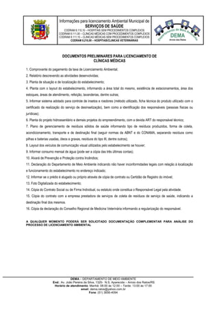 Informações para licenciamento Ambiental Municipal de
SERVIÇOS DE SAÚDE
CODRAM 8.110,10 – HOSPITAIS SEM PROCEDIMENTOS COMPLEXOS
CODRAM 8.111,00 – CLÍNICAS MÉDICAS COM PROCEDIMENTOS COMPLEXOS
CODRAM 8.111,10 – CLINICAS MÉDICAS SEM PROCEDIMENTOS COMPLEXOS
CODRAM 8.210,00 – HOSPITAIS/CLINICAS VETERINÁRIAS
DEMA – DEPARTAMENTO DE MEIO AMBIENTE
End.: Av. João Pereira da Silva, 1320- N.S. Aparecida – Arroio dos Ratos/RS
Horário de atendimento: Manhã: 08:00 às 12:00 – Tarde: 13:00 às 17:00
email: dema.ratos@yahoo.com.br
Fone: (51) 3656-4094
DOCUMENTOS PRELIMINARES PARA LICENCIAMENTO DE
CLÍNICAS MÉDICAS
1. Comprovante do pagamento da taxa de Licenciamento Ambiental;
2. Relatório descrevendo as atividades desenvolvidas;
3. Planta de situação e de localização do estabelecimento;
4. Planta com o layout do estabelecimento, informando a área total do mesmo, existência de estacionamentos, área dos
estoques, áreas de atendimento, refeição, lavanderias, dentre outras;
5. Informar sistema adotado para controle de insetos e roedores (método utilizado, ficha técnica do produto utilizado com o
certificado da realização do serviço de desinsetização), bem como a identificação dos responsáveis (pessoas físicas ou
jurídicas);
6. Planta do projeto hidrossanitário e demais projetos do empreendimento, com a devida ART do responsável técnico;
7. Plano de gerenciamento de resíduos sólidos de saúde informando tipo de resíduos produzidos, forma de coleta,
acondicionamento, transporte e de destinação final (seguir normas da ABNT e do CONAMA, separando resíduos como
pilhas e baterias usadas, óleos e graxas, resíduos do tipo III, dentre outros);
8. Layout dos veículos de comunicação visual utilizados pelo estabelecimento se houver;
9. Informar consumo mensal de água (pode ser a cópia das três últimas contas);
10. Alvará de Prevenção e Proteção contra Incêndios;
11. Declaração do Departamento de Meio Ambiente indicando não haver inconformidades legais com relação à localização
e funcionamento do estabelecimento no endereço indicado;
12. Informar se o prédio é alugado ou próprio através de cópia de contrato ou Certidão de Registro do imóvel;
13. Foto Digitalizada do estabelecimento;
14. Cópia do Contrato Social ou de Firma Individual, ou estatuto onde constitua o Responsável Legal pela atividade.
15. Cópia do contrato com a empresa prestadora de serviços de coleta de resíduos de serviço de saúde, indicando a
destinação final dos mesmos.
16. Cópia da declaração do Conselho Regional de Medicina Veterinária informando a regularização do responsável.
A QUALQUER MOMENTO PODERÁ SER SOLICITADO DOCUMENTAÇÃO COMPLEMENTAR PARA ANÁLISE DO
PROCESSO DE LICENCIAMENTO AMBIENTAL
 