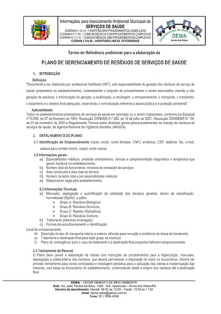 Informações para licenciamento Ambiental Municipal de
SERVIÇOS DE SAÚDE
CODRAM 8.110,10 – HOSPITAIS SEM PROCEDIMENTOS COMPLEXOS
CODRAM 8.111,00 – CLÍNICAS MÉDICAS COM PROCEDIMENTOS COMPLEXOS
CODRAM 8.111,10 – CLINICAS MÉDICAS SEM PROCEDIMENTOS COMPLEXOS
CODRAM 8.210,00 – HOSPITAIS/CLINICAS VETERINÁRIAS
DEMA – DEPARTAMENTO DE MEIO AMBIENTE
End.: Av. João Pereira da Silva, 1320- N.S. Aparecida – Arroio dos Ratos/RS
Horário de atendimento: Manhã: 08:00 às 12:00 – Tarde: 13:00 às 17:00
email: dema.ratos@yahoo.com.br
Fone: (51) 3656-4094
Termo de Referência preliminar para a elaboração de
PLANO DE GERENCIAMENTO DE RESÍDUOS DE SERVIÇOS DE SAÚDE
1. INTRODUÇÃO
Definição:
"Documento a ser elaborado por profissional habilitado (ART), sob responsabilidade do gerador dos resíduos de serviço de
saúde (proprietário do estabelecimento), contemplando o conjunto de procedimentos a serem executados visando a não
geração de resíduos, a minimização da geração, a reutilização, a reciclagem, o armazenamento, o transporte, o transbordo,
o tratamento e o destino final adequado, observando a normatização referente a saúde pública e a proteção ambiental".
Aplicabilidade:
Todos os estabelecimentos prestadores de serviços de saúde em operação ou a serem implantados, conforme Lei Estadual
nº10.099, de 07 de fevereiro de 1994, Resolução CONAMA N.º 283, de 12 de julho de 2001, Resolução CONSEMA N.º 09,
de 01 de novembro de 2000 e Regulamento Técnico sobre diretrizes gerais para procedimentos de manejo de resíduos de
serviços de saúde, da Agência Nacional de Vigilância Sanitária (ANVISA).
2. DETALHAMENTO DO PLANO:
2.1 Identificação do Empreendimento (razão social, nome fantasia, CNPJ, endereço, CEP, telefone, fax, e-mail,
pessoa para contato (nome, cargo), entre outros).
2.2 Informações gerais:
a) Especialidades médicas: unidades ambulatoriais, clínicas e complementação diagnóstica e terapêutica que
geram resíduos no estabelecimento;
b) Número total de funcionários, inclusive de prestação de serviços;
c) Área construída e área total do terreno;
d) Número de leitos total e por especialidades médicas;
e) Responsável Legal pelo estabelecimento;
2.3 Informações Técnicas:
a) Manuseio, segregação e quantificação da totalidade dos resíduos gerados, dentro da classificação
normatizada (Kg/dia), a saber:
 Grupo A: Resíduos Biológicos;
 Grupo B: Resíduos Químicos;
 Grupo C: Rejeitos Radioativos;
 Grupo D: Resíduos Comuns.
b) Tratamento preliminar empregado;
c) Formas de acondicionamento e identificação;
Local de armazenamento;
d) Descrição do tipo de transporte interno e externo utilizado para remoção e existência de áreas de transbordo;
e) Tratamento e destinação final para cada grupo de resíduos
f) Plano de contingência para o caso do tratamento e a destinação final propostos falharem temporariamente.
2.4 Treinamento do Pessoal
O Plano deve prever a elaboração de rotinas com instruções de procedimentos para a higienização, manuseio,
segregação e coleta interna dos resíduos, que deverá permanecer a disposição de todos os funcionários. Deverá ser
previsto treinamento para novos contratados e reciclagem periódica para a aplicação das rotinas e modernização das
mesmas, com todos os funcionários do estabelecimento, contemplando deste a origem dos resíduos até a destinação
final.
 