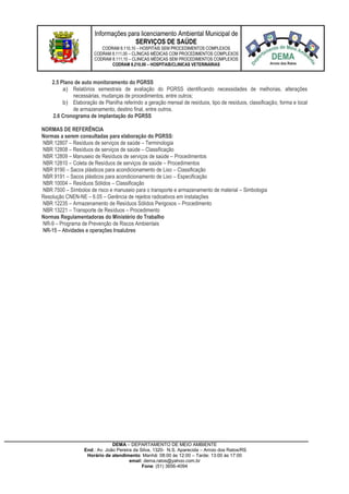 Informações para licenciamento Ambiental Municipal de
SERVIÇOS DE SAÚDE
CODRAM 8.110,10 – HOSPITAIS SEM PROCEDIMENTOS COMPLEXOS
CODRAM 8.111,00 – CLÍNICAS MÉDICAS COM PROCEDIMENTOS COMPLEXOS
CODRAM 8.111,10 – CLINICAS MÉDICAS SEM PROCEDIMENTOS COMPLEXOS
CODRAM 8.210,00 – HOSPITAIS/CLINICAS VETERINÁRIAS
DEMA – DEPARTAMENTO DE MEIO AMBIENTE
End.: Av. João Pereira da Silva, 1320- N.S. Aparecida – Arroio dos Ratos/RS
Horário de atendimento: Manhã: 08:00 às 12:00 – Tarde: 13:00 às 17:00
email: dema.ratos@yahoo.com.br
Fone: (51) 3656-4094
2.5 Plano de auto monitoramento do PGRSS
a) Relatórios semestrais de avaliação do PGRSS identificando necessidades de melhorias, alterações
necessárias, mudanças de procedimentos, entre outros;
b) Elaboração de Planilha referindo a geração mensal de resíduos, tipo de resíduos, classificação, forma e local
de armazenamento, destino final, entre outros.
2.6 Cronograma de implantação do PGRSS
NORMAS DE REFERÊNCIA
Normas a serem consultadas para elaboração do PGRSS:
NBR 12807 – Resíduos de serviços de saúde – Terminologia
NBR 12808 – Resíduos de serviços de saúde – Classificação
NBR 12809 – Manuseio de Resíduos de serviços de saúde – Procedimentos
NBR 12810 – Coleta de Resíduos de serviços de saúde – Procedimentos
NBR 9190 – Sacos plásticos para acondicionamento de Lixo – Classificação
NBR 9191 – Sacos plásticos para acondicionamento de Lixo – Especificação
NBR 10004 – Resíduos Sólidos – Classificação
NBR 7500 – Símbolos de risco e manuseio para o transporte e armazenamento de material – Simbologia
Resolução CNEN-NE – 6.05 – Gerência de rejeitos radioativos em instalações
NBR 12235 – Armazenamento de Resíduos Sólidos Perigosos – Procedimento
NBR 13221 – Transporte de Resíduos – Procedimento
Normas Regulamentadoras do Ministério do Trabalho
NR-9 – Programa de Prevenção de Riscos Ambientais
NR-15 – Atividades e operações Insalubres
 