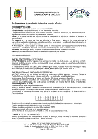 Informações para licenciamento de
SUPERMERCADOS E ARMAZÉNS
DEMA – DEPARTAMENTO DE MEIO AMBIENTE
End.: Av. João Pereira da Silva, 1320 - N.S. Aparecida - Arroio dos Ratos/RS
Horário de atendimento: Manhã: 08:00 às 12:00 - Tarde: 13:00 às 17:00
email: dema.ratos@yahoo.com.br
Fone: (51) 3656-4094
3/6
Obs: Antes de passar às instruções leia atentamente as seguintes definições:
DEFINIÇÕES IMPORTANTES:
Empreendedor: o responsável legal pelo empreendimento/atividade.
Empreendimento: a atividade desenvolvida em uma determinada área física.
Licença: documento que autoriza, pelo prazo constante no mesmo, a viabilidade, a instalação ou o funcionamento de um
empreendimento/atividade e determina os condicionantes ambientais.
Prévia (LP): a licença que deve ser solicitada na fase de planejamento da implantação, alteração ou ampliação do
empreendimento.
De Instalação (LI): a licença que deve ser solicitada na fase anterior à execução das obras referentes ao
empreendimento/atividade; nesta fase são analisados os projetos e somente após a emissão deste documento poderão ser
iniciadas as obras do empreendimento/atividade.
De Operação (LO): a licença que deve ser solicitada quando do término das obras referentes ao empreendimento/atividade;
somente após a emissão deste documento o empreendimento/atividade poderá iniciar seu funcionamento.
Declaração: documento que relata a situação de um empreendimento/atividade, não sendo autorizatório.
Autorização: documento precário que autoriza uma determinada atividade bem definida.
Instruções para preenchimento:
CAMPO 1- IDENTIFICAÇÃO DO EMPREENDEDOR
NOME/RAZÃO SOCIAL: identificar a pessoa física ou jurídica responsável pela atividade para a qual está sendo solicitado o
documento No DEMA, conforme consta no contrato social da pessoa jurídica ou, no caso de pessoa física, conforme consta
no documento de identidade.
No caso de endereço fora da área urbana, onde não há serviço de correio, deverá ser informado o endereço para entrega
de documentação, na sede do município ( exemplos: EMATER, Prefeitura Municipal, Sindicato Rural, etc.)
CAMPO 2 - IDENTIFICAÇÃO DA ATIVIDADE/EMPREENDIMENTO
ATIVIDADE: especificar para qual atividade está solicitando o documento no DEMA (exemplos: Loteamento, Depósito de
Produtos Químicos, etc.), informando o endereço, telefone, fax e as coordenadas geográficas da mesma.
As coordenadas Geográficas deverão ser obtidas com Receptor GPS, com as seguintes configurações:
Formato das coordenadas: Geográficas, em graus decimais, com, no mínimo, 5 (cinco) casas após o ponto no sistema
geodésico (Datum) SIRGAS2000. Não serão aceitas coordenadas em sistema diferente deste, inviabilizando o
protocolo de processo No DEMA.
A leitura deverá ser obtida por profissional habilitado.
A medição deverá ser realizada e apresentada juntamente com a primeira solicitação de documento licenciatório junto ao DEMA e
poderá ser dispensada a partir de que passe a constar em documento emitido por esta fundação.
Informamos que as coordenadas geográficas, no Rio Grande do Sul, variam de -26 a -34 para Lat e de -49 a -58 para Long.
Exemplo de leitura:
- 2 8 . 5 6 5 4 2 1 9
- 5 1 . 9 8 7 7 8 9 0
O ponto escolhido para a medição deverá obrigatoriamente estar dentro da área do empreendimento e, em casos de:
Estradas: deverá ser medido na intersecção com a via principal;
Extração: deverá ser medido dentro da poligonal licenciada pelo DNPM
Loteamentos: no ponto referencial, na via principal de acesso
Aterros e Centrais de Resíduos: deverá ser medido no portão de acesso ao empreendimento.
CAMPO 3- MOTIVO DO ENCAMINHAMENTO
Identificar qual documento está sendo solicitado. No caso de renovação, indicar o número do documento anterior e o
número do processo do DEMA no qual consta o referido documento.
 