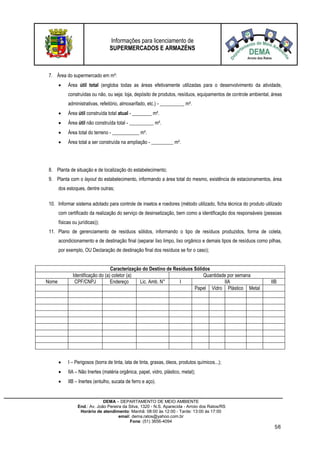 Informações para licenciamento de
SUPERMERCADOS E ARMAZÉNS
DEMA – DEPARTAMENTO DE MEIO AMBIENTE
End.: Av. João Pereira da Silva, 1320 - N.S. Aparecida - Arroio dos Ratos/RS
Horário de atendimento: Manhã: 08:00 às 12:00 - Tarde: 13:00 às 17:00
email: dema.ratos@yahoo.com.br
Fone: (51) 3656-4094
5/6
7. Área do supermercado em m²:
 Área útil total (engloba todas as áreas efetivamente utilizadas para o desenvolvimento da atividade,
construídas ou não, ou seja: loja, depósito de produtos, resíduos, equipamentos de controle ambiental, áreas
administrativas, refeitório, almoxarifado, etc.) - __________ m².
 Área útil construída total atual - ________ m².
 Área útil não construída total - __________ m².
 Área total do terreno - ___________ m².
 Área total a ser construída na ampliação - _________ m².
8. Planta de situação e de localização do estabelecimento;
9. Planta com o layout do estabelecimento, informando a área total do mesmo, existência de estacionamentos, área
dos estoques, dentre outras;
10. Informar sistema adotado para controle de insetos e roedores (método utilizado, ficha técnica do produto utilizado
com certificado da realização do serviço de desinsetização, bem como a identificação dos responsáveis (pessoas
físicas ou jurídicas));
11. Plano de gerenciamento de resíduos sólidos, informando o tipo de resíduos produzidos, forma de coleta,
acondicionamento e de destinação final (separar lixo limpo, lixo orgânico e demais tipos de resíduos como pilhas,
por exemplo, OU Declaração de destinação final dos resíduos se for o caso);
Caracterização do Destino de Resíduos Sólidos
Identificação do (a) coletor (a) Quantidade por semana
Nome CPF/CNPJ Endereço Lic. Amb. N° I IIA IIB
Papel Vidro Plástico Metal
 I – Perigosos (borra de tinta, lata de tinta, graxas, óleos, produtos químicos...);
 IIA – Não Inertes (matéria orgânica, papel, vidro, plástico, metal);
 IIB – Inertes (entulho, sucata de ferro e aço).
 