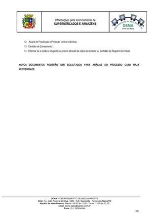 Informações para licenciamento de
SUPERMERCADOS E ARMAZÉNS
DEMA – DEPARTAMENTO DE MEIO AMBIENTE
End.: Av. João Pereira da Silva, 1320 - N.S. Aparecida - Arroio dos Ratos/RS
Horário de atendimento: Manhã: 08:00 às 12:00 - Tarde: 13:00 às 17:00
email: dema.ratos@yahoo.com.br
Fone: (51) 3656-4094
6/6
12. Alvará de Prevenção e Proteção contra incêndios;
13. Certidão de Zoneamento ;
14. Informar se o prédio é alugado ou próprio através de cópia de contrato ou Certidão de Registro do Imóvel.
NOVOS DOCUMENTOS PODERÃO SER SOLICITADOS PARA ANÁLISE DO PROCESSO CASO HAJA
NECESSIDADE.
 
