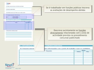 Março 2010
Descreva sucintamente as funções
directamente relacionadas com a área de
actividade prevista no procedimento
concursal publicitado
Descreva sucintamente as funções
directamente relacionadas com a área de
actividade prevista no procedimento
concursal publicitado
Se é trabalhador em funções publicas inscreva
as avaliações de desempenho obtidas
Se é trabalhador em funções publicas inscreva
as avaliações de desempenho obtidas
 