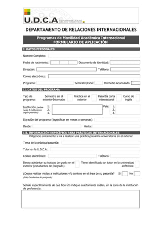 DEPARTAMENTO DE RELACIONES INTERNACIONALES
Programas de Movilidad Académica Internacional
FORMULARIO DE APLICACIÓN
I. DATOS PERSONALES
Nombre Completo:
Fecha de nacimiento: Documento de identidad:
Dirección: Teléfono:
Correo electrónico:
Programa: Semestre/Ciclo: Promedio Acumulado:
II. DATOS DEL PROGRAMA
Tipo de Semestre en el Práctica en el Pasantía corta Curso de
programa: exterior-Internado exterior internacional inglés
Institución (señale 1. País: 1.
hasta 3 instituciones 2. 2.
según prioridad): 3. 3.
Duración del programa (especificar en meses o semanas):
Desde: Hasta:
III. INFORMACIÓN ESPECÍFICA PARA PRÁCTICAS INTERNACIONALES
Diligencie únicamente si va a realizar una práctica/pasantía universitaria en el exterior
Tema de la práctica/pasantía:
Tutor en la U.D.C.A.:
Correo electrónico: Teléfono:
Desea adelantar su trabajo de grado en el Tiene identificado un tutor en la universidad
exterior (estudiantes de pregrado): anfitriona:
¿Desea realizar visitas a instituciones y/o centros en el área de su pasantía? Si No
(Solo Estudiantes de postgrado)
Señale específicamente de qué tipo y/o indique exactamente cuáles, en la zona de la institución
de preferencia: