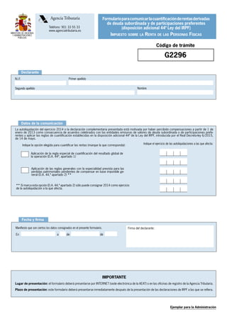 MINISTERIO DE HACIENDA
Y ADMINISTRACIONES
PÚBLICAS
	 Agencia Tributaria
	 Teléfono: 901 33 55 33
	 www.agenciatributaria.es
AgenciaTrbuti aria
Firma del cónyuge:
(obligatoria en caso de matrimonios en tributación
conjunta)
Manifiesto que son ciertos los datos consignados en el presente formulario.
En	 a	 de	 de
Firma del declarante:
Fecha y firma
Declarante
Primer apellidoN.I.F.
NombreSegundo apellido
IMPORTANTE
Lugar de presentación: el formulario deberá presentarse por INTERNET (sede electrónica de la AEAT) o en las oficinas de registro de la Agencia Tributaria.
Plazo de presentación: este formulario deberá presentarse inmediatamente después de la presentación de las declaraciones de IRPF a las que se refiera.
Ejemplar para la Administración
Código de trámite
G2296
Datos de la comunicación
La autoliquidación del ejercicio 2014 o la declaración complementaria presentada está motivada por haber percibido compensaciones a partir de 1 de
enero de 2013 como consecuencia de acuerdos celebrados con las entidades emisoras de valores de deuda subordinada o de participaciones prefe-
rentes y aplicar las reglas de cuantificación establecidas en la disposición adicional 44ª de la Ley del IRPF, introducida por el Real Decreto-ley 6/2015,
de 14 de mayo.
Aplicación de la regla especial de cuantificación del resultado global de
la operación (D.A. 44ª, apartado 1)
Aplicación de las reglas generales con la especialidad prevista para las
perdidas patrimoniales pendientes de compensar en base imponible ge-
neral (D.A. 44,ª apartado 2) **
Indique la opción elegida para cuantificar las rentas (marque la que corresponda):
Formularioparacomunicarlacuantificaciónderentasderivadas
de deuda subordinada y de participaciones preferentes
(disposición adicional 44ª Ley del IRPF)
Impuesto sobre la Renta de las Personas Físicas
** Si marca esta opción (D.A. 44,ª apartado 2) sólo puede consignar 2014 como ejercicio
de la autoliquidación a la que afecta.
Indique el ejercicio de las autoliquidaciones a las que afecta:
 