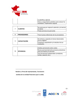  
 
                                                  La planifica y ejecuta
                                                  Hace un seguimiento periódico para evaluar los
                                                  resultados / implementar mejoras


                                                  Se preocupa por mejorar la atención y el servicio
        7       CLIENTES                          al cliente
                                                  Presta servicios de post-venta

        8       PROVEEDORES                       Tiene buenas referencias de los proveedores


                                                  Se entrena y capacita en temas relacionados
                                                  con su negocio
        9       CAPACITACIÓN
                                                  Fomenta la capacitación y/o estudios de sus
                                                  empleados


                                                  Análisis permanente sobre costos
                                                  Revisa permanentemente procesos productivos
        10      EFICIENCIA                        para sus bienes y/o servicios
                                                  Uso de servicios profesionales (contadores,
                                                  ventas, asesoría, etc.)




            _______________________________________

            Nombre y firma del representante, funcionario

             analista de la entidad financiera que lo valida




                                                                                                 ‐ 13 ‐




                                                                                                           
 