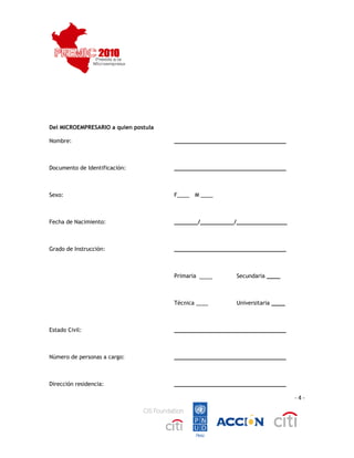  
 




Del MICROEMPRESARIO a quien postula

Nombre:                               _________________________________



Documento de Identificación:          _________________________________



Sexo:                                 F____ M ____



Fecha de Nacimiento:                  _______/__________/_______________



Grado de Instrucción:                 _________________________________



                                      Primaria ____       Secundaria ____



                                      Técnica ____        Universitaria ____



Estado Civil:                         _________________________________



Número de personas a cargo:           _________________________________



Dirección residencia:                 _________________________________

                                                                               ‐ 4 ‐




                                                                                        
 