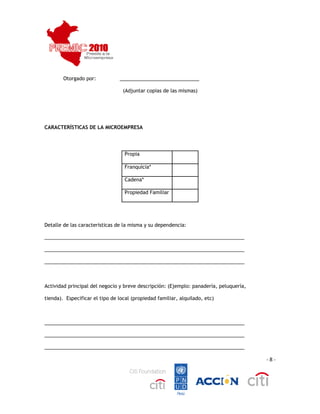  
 
         Otorgado por:            _____________________________

                                   (Adjuntar copias de las mismas)




CARACTERÍSTICAS DE LA MICROEMPRESA




                                   Propia

                                   Franquicia*

                                   Cadena*

                                   Propiedad Familiar




Detalle de las características de la misma y su dependencia:

_________________________________________________________________________

_________________________________________________________________________

_________________________________________________________________________



Actividad principal del negocio y breve descripción: (Ejemplo: panadería, peluquería,

tienda). Especificar el tipo de local (propiedad familiar, alquilado, etc)



_________________________________________________________________________

_________________________________________________________________________

_________________________________________________________________________

                                                                                        ‐ 8 ‐




                                                                                                 
 
