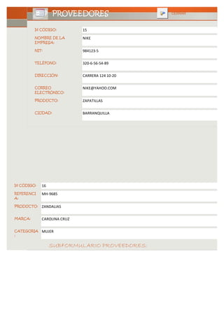 PROVEEDORES                   CERRAR



         Id CÓDIGO:          15
         NOMBRE DE LA        NIKE
         EMPRESA:

         NIT:                984123-5

         TELÉFONO:           320-6-56-54-89

         DIRECCIÓN:          CARRERA 124 10-20

         CORREO              NIKE@YAHOO.COM
         ELECTRÓNICO:

         PRODUCTO:           ZAPATILLAS

         CIUDAD:             BARRANQUILLA




Id CÓDIGO:   16
REFERENCI    MH-9685
A:

PRODUCTO:    ZANDALIAS

MARCA:       CAROLINA CRUZ

CATEGORIA    MUJER
:


                  SUBFORMULARIO PROVEEDORES:
 